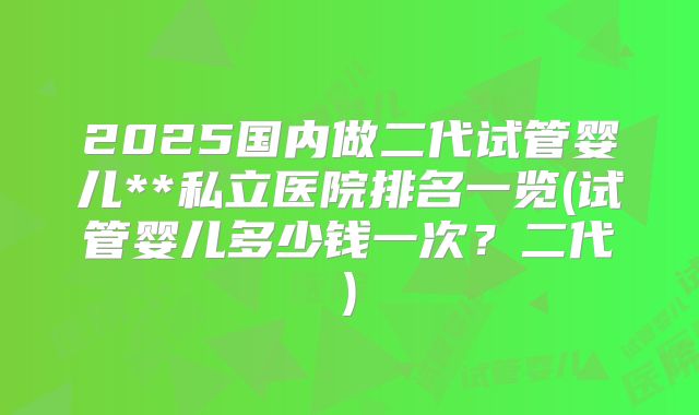 2025国内做二代试管婴儿**私立医院排名一览(试管婴儿多少钱一次？二代)