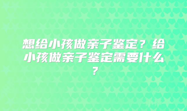 想给小孩做亲子鉴定？给小孩做亲子鉴定需要什么？