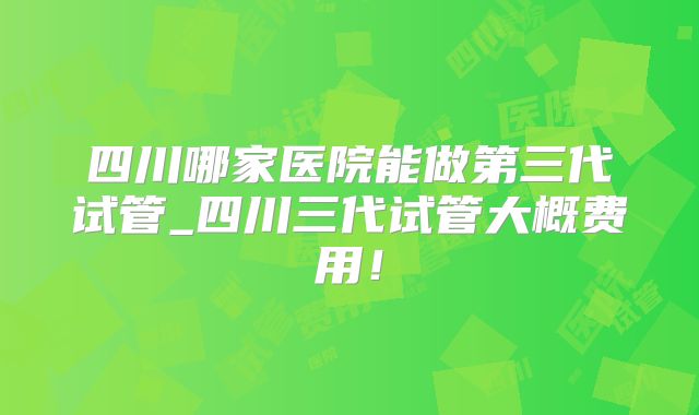 四川哪家医院能做第三代试管_四川三代试管大概费用！
