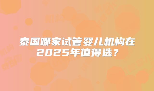 泰国哪家试管婴儿机构在2025年值得选?