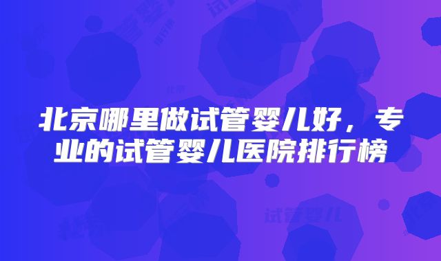 北京哪里做试管婴儿好，专业的试管婴儿医院排行榜