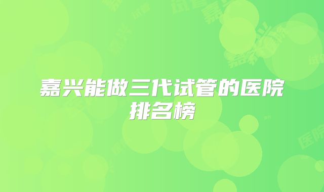 嘉兴能做三代试管的医院排名榜