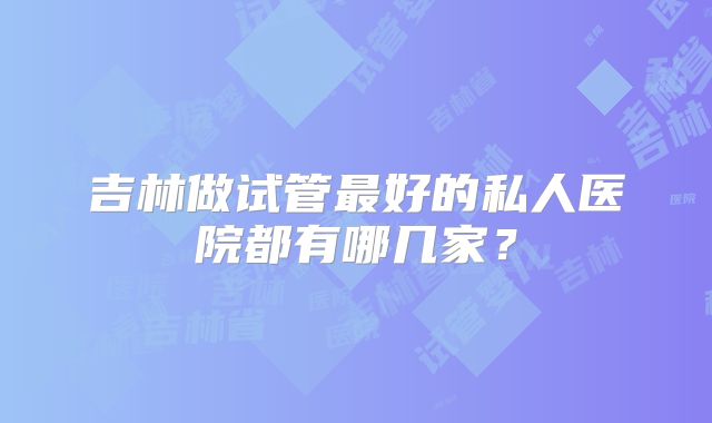 吉林做试管最好的私人医院都有哪几家？