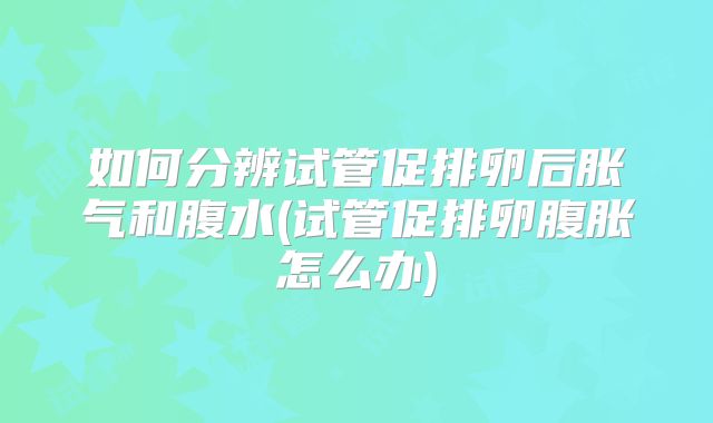 如何分辨试管促排卵后胀气和腹水(试管促排卵腹胀怎么办)