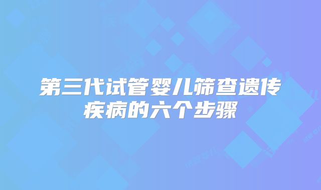 第三代试管婴儿筛查遗传疾病的六个步骤