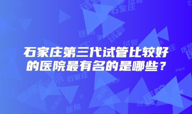 石家庄第三代试管比较好的医院最有名的是哪些？