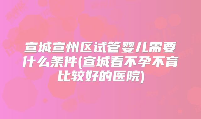 宣城宣州区试管婴儿需要什么条件(宣城看不孕不育比较好的医院)