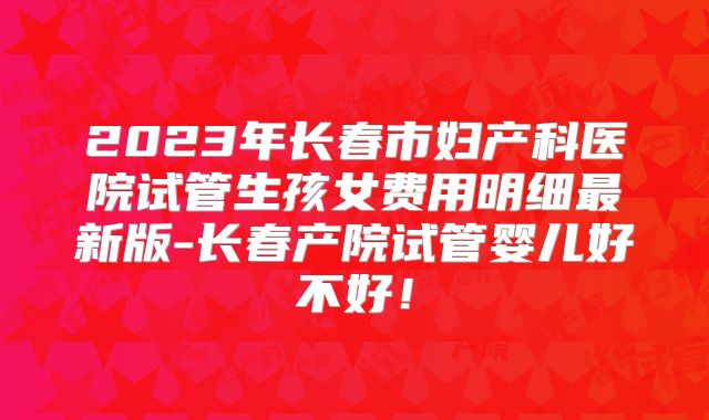 2023年长春市妇产科医院试管生孩女费用明细最新版-长春产院试管婴儿好不好！