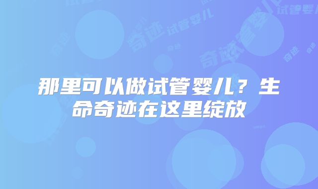 那里可以做试管婴儿？生命奇迹在这里绽放