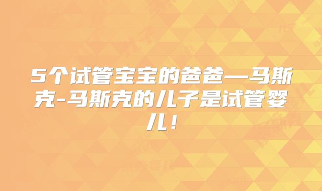 5个试管宝宝的爸爸—马斯克-马斯克的儿子是试管婴儿！