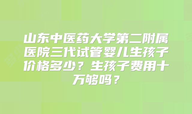 山东中医药大学第二附属医院三代试管婴儿生孩子价格多少?生孩子费用十万够吗?