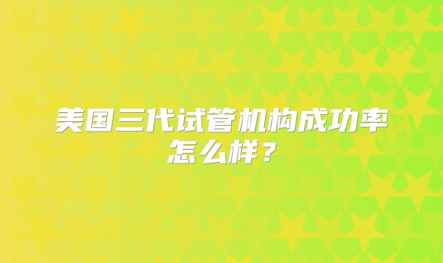 美国三代试管机构成功率怎么样?