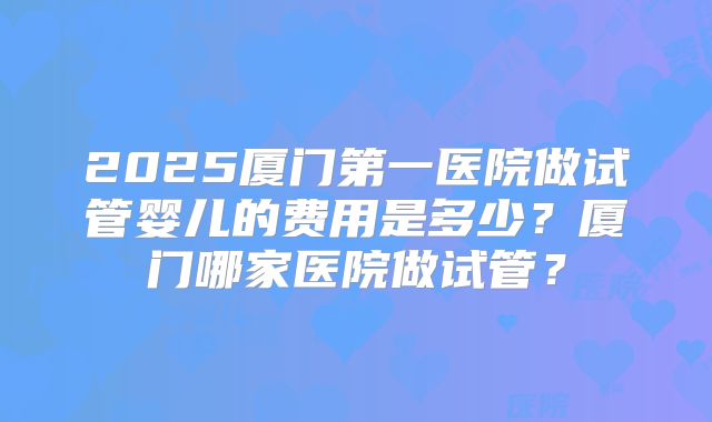 2025厦门第一医院做试管婴儿的费用是多少？厦门哪家医院做试管？