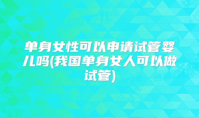 单身女性可以申请试管婴儿吗(我国单身女人可以做试管)