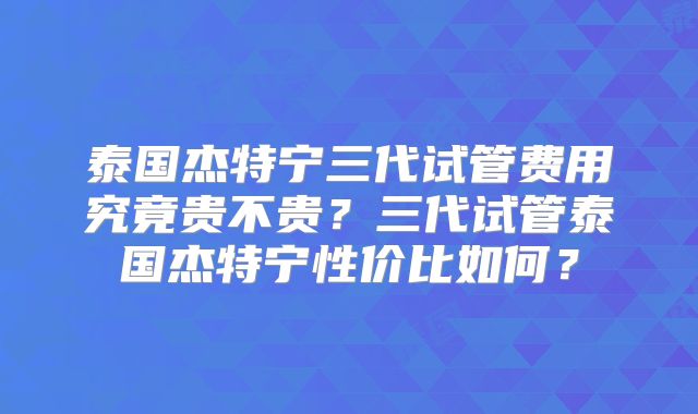 泰国杰特宁三代试管费用究竟贵不贵？三代试管泰国杰特宁性价比如何？
