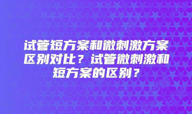 试管短方案和微刺激方案区别对比？试管微刺激和短方案的区别？