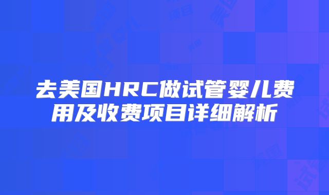去美国HRC做试管婴儿费用及收费项目详细解析