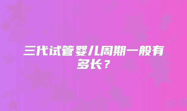 三代试管婴儿周期一般有多长?