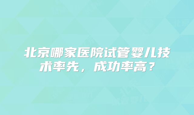 北京哪家医院试管婴儿技术率先，成功率高？