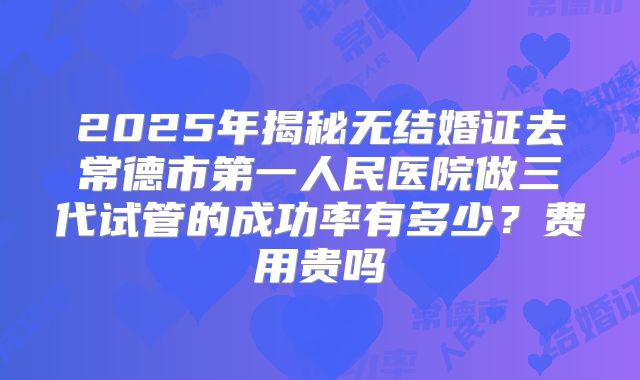 2025年揭秘无结婚证去常德市第一人民医院做三代试管的成功率有多少？费用贵吗