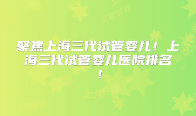 聚焦上海三代试管婴儿！上海三代试管婴儿医院排名！