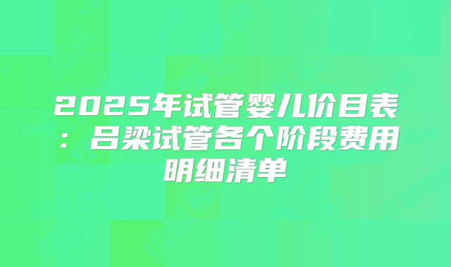 2025年试管婴儿价目表:吕梁试管各个阶段费用明细清单