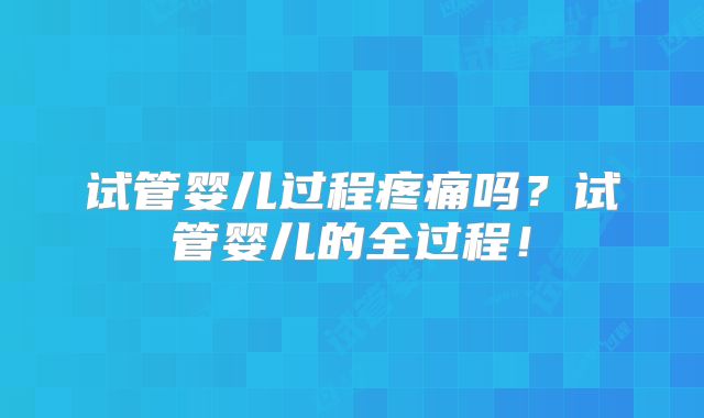 试管婴儿过程疼痛吗？试管婴儿的全过程！