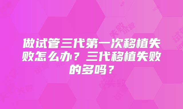 做试管三代第一次移植失败怎么办?三代移植失败的多吗?