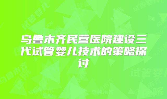 乌鲁木齐民营医院建设三代试管婴儿技术的策略探讨
