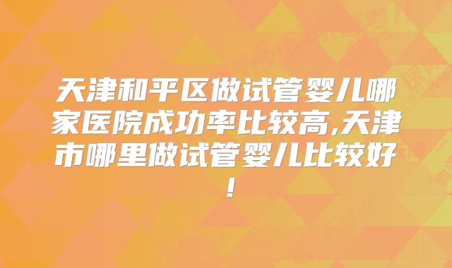 天津和平区做试管婴儿哪家医院成功率比较高,天津市哪里做试管婴儿比较好！