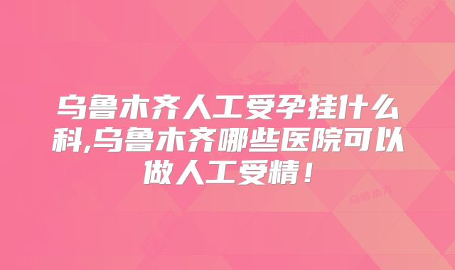 乌鲁木齐人工受孕挂什么科,乌鲁木齐哪些医院可以做人工受精！