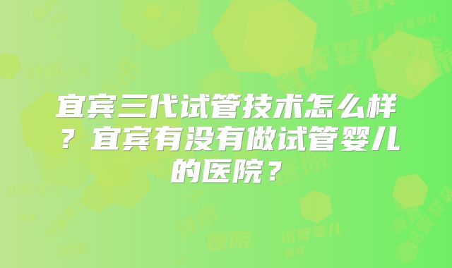 宜宾三代试管技术怎么样？宜宾有没有做试管婴儿的医院？