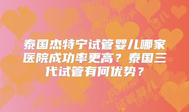 泰国杰特宁试管婴儿哪家医院成功率更高？泰国三代试管有何优势？