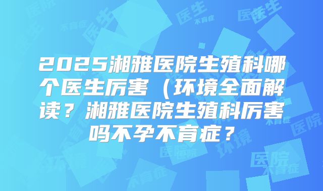 2025湘雅医院生殖科哪个医生厉害（环境全面解读？湘雅医院生殖科厉害吗不孕不育症？