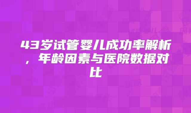 43岁试管婴儿成功率解析，年龄因素与医院数据对比