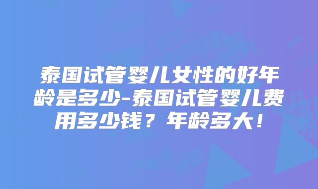泰国试管婴儿女性的好年龄是多少-泰国试管婴儿费用多少钱？年龄多大！