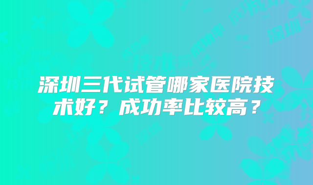 深圳三代试管哪家医院技术好?成功率比较高?