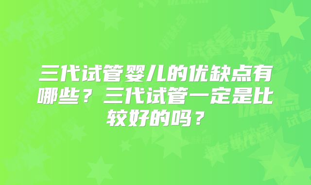 三代试管婴儿的优缺点有哪些?三代试管一定是比较好的吗?