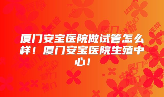 厦门安宝医院做试管怎么样！厦门安宝医院生殖中心！