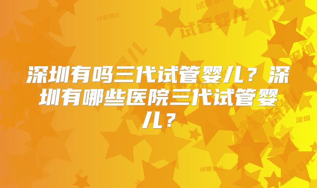 深圳有吗三代试管婴儿？深圳有哪些医院三代试管婴儿？