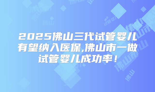 2025佛山三代试管婴儿有望纳入医保,佛山市一做试管婴儿成功率！