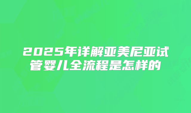 2025年详解亚美尼亚试管婴儿全流程是怎样的