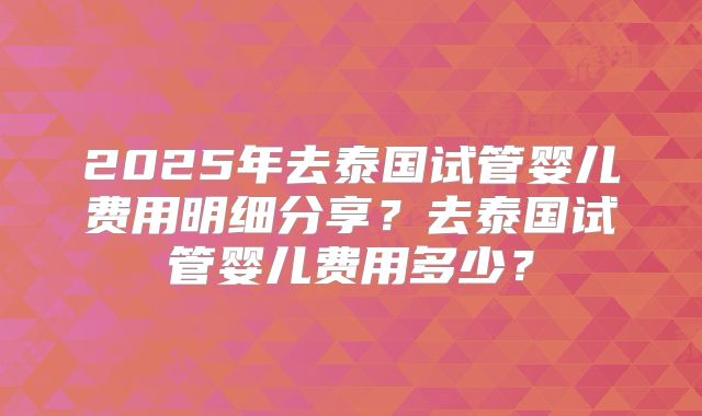2025年去泰国试管婴儿费用明细分享?去泰国试管婴儿费用多少?