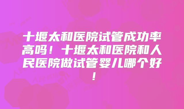 十堰太和医院试管成功率高吗！十堰太和医院和人民医院做试管婴儿哪个好！