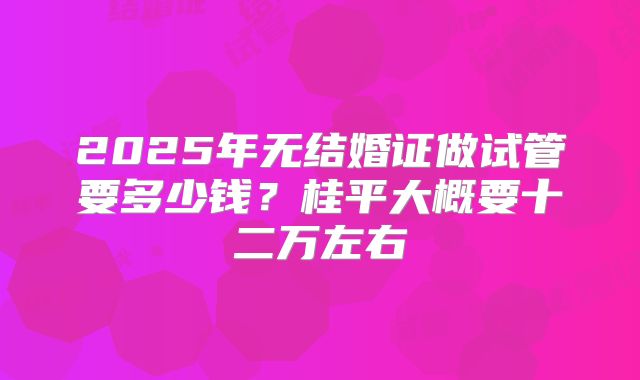 2025年无结婚证做试管要多少钱？桂平大概要十二万左右