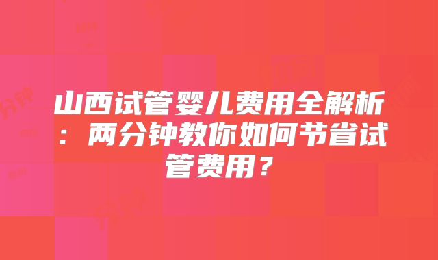 山西试管婴儿费用全解析：两分钟教你如何节省试管费用？