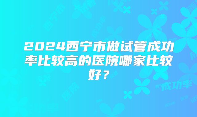 2024西宁市做试管成功率比较高的医院哪家比较好？