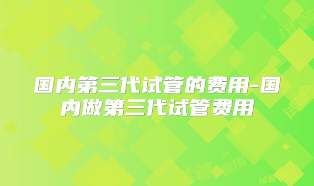 国内第三代试管的费用-国内做第三代试管费用