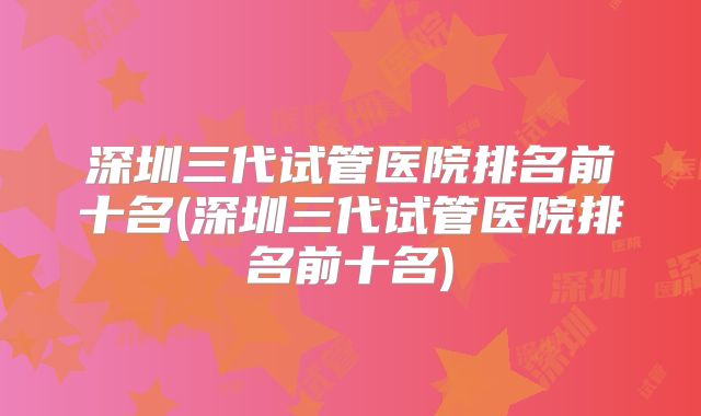 深圳三代试管医院排名前十名(深圳三代试管医院排名前十名)