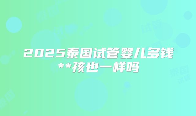 2025泰国试管婴儿多钱**孩也一样吗